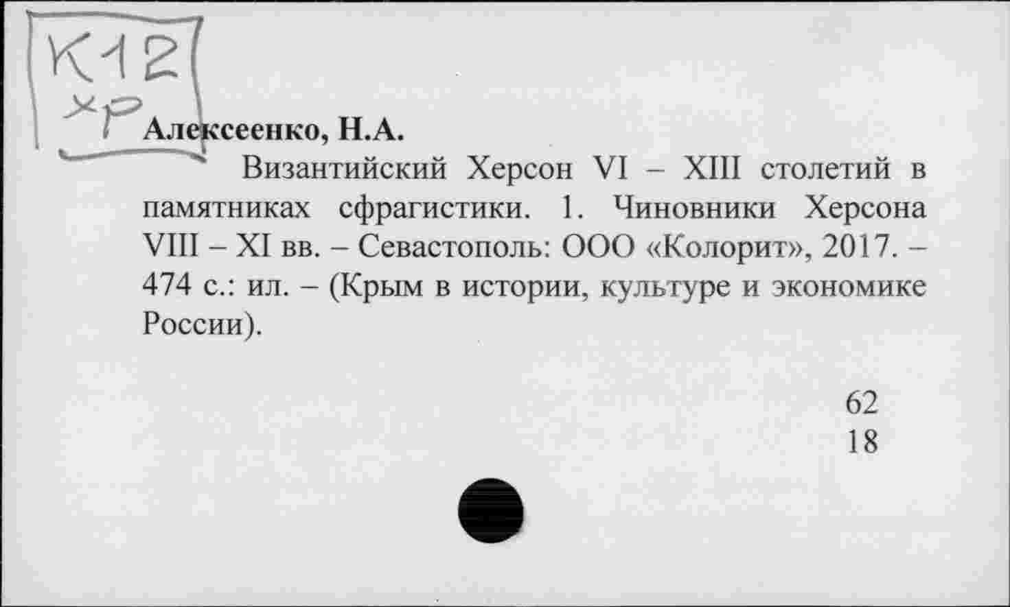 ﻿К4 2
*Сл.,
сеенко, H.A.
Византийский Херсон VI - XIII столетий в
памятниках сфрагистики. 1. Чиновники Херсона VIII - XI вв. - Севастополь: ООО «Колорит», 2017. -474 с.: ил. - (Крым в истории, культуре и экономике России).
62
18